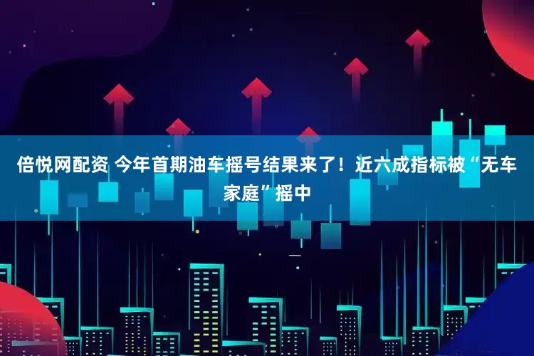 倍悦网配资 今年首期油车摇号结果来了！近六成指标被“无车家庭”摇中