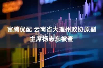 富腾优配 云南省大理州政协原副主席杨志东被查