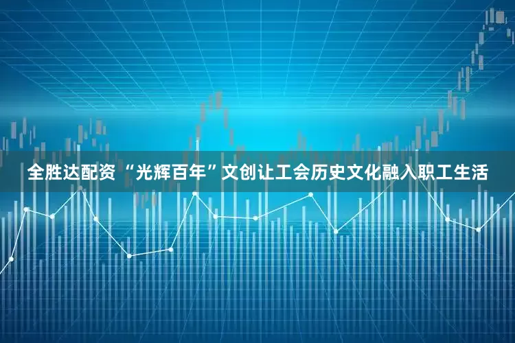 全胜达配资 “光辉百年”文创让工会历史文化融入职工生活