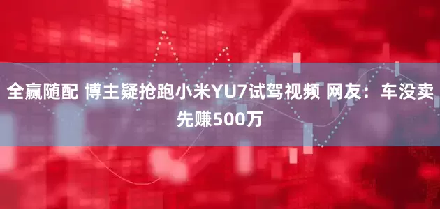 全赢随配 博主疑抢跑小米YU7试驾视频 网友：车没卖先赚500万