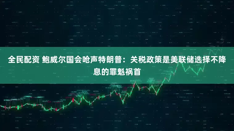 全民配资 鲍威尔国会呛声特朗普：关税政策是美联储选择不降息的罪魁祸首