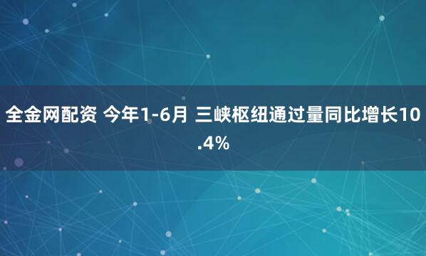 全金网配资 今年1-6月 三峡枢纽通过量同比增长10.4%