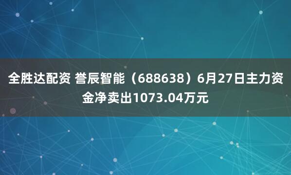 全胜达配资 誉辰智能（688638）6月27日主力资金净卖出1073.04万元