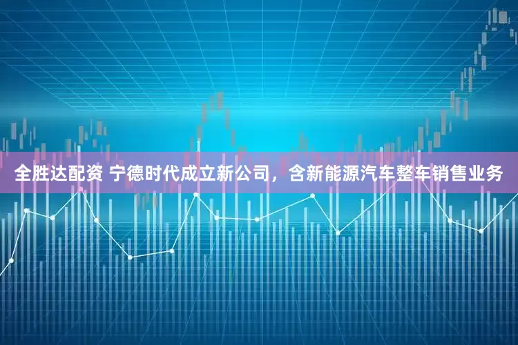 全胜达配资 宁德时代成立新公司，含新能源汽车整车销售业务