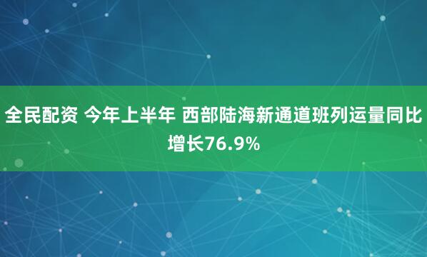 全民配资 今年上半年 西部陆海新通道班列运量同比增长76.9%