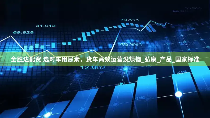 全胜达配资 选对车用尿素，货车高效运营没烦恼_弘康_产品_国家标准
