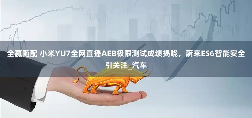 全赢随配 小米YU7全网直播AEB极限测试成绩揭晓，蔚来ES6智能安全引关注_汽车