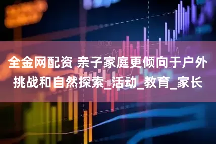 全金网配资 亲子家庭更倾向于户外挑战和自然探索_活动_教育_家长