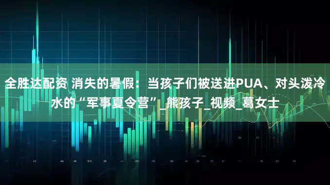 全胜达配资 消失的暑假：当孩子们被送进PUA、对头泼冷水的“军事夏令营”_熊孩子_视频_葛女士