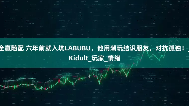 全赢随配 六年前就入坑LABUBU，他用潮玩结识朋友，对抗孤独！_Kidult_玩家_情绪