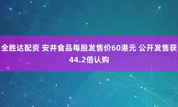 全胜达配资 安井食品每股发售价60港元 公开发售获44.2倍认购