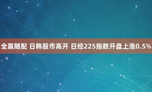 全赢随配 日韩股市高开 日经225指数开盘上涨0.5%