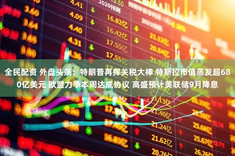 全民配资 外盘头条：特朗普再挥关税大棒 特斯拉市值蒸发超680亿美元 欧盟力争本周达成协议 高盛预计美联储9月降息