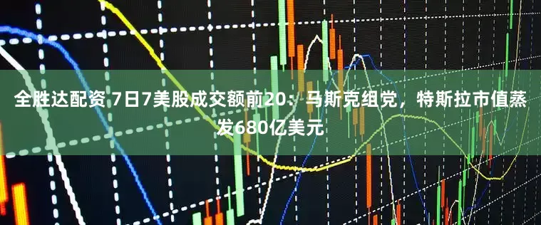 全胜达配资 7日7美股成交额前20：马斯克组党，特斯拉市值蒸发680亿美元