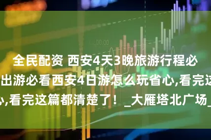 全民配资 西安4天3晚旅游行程必看！暑假带父母出游必看西安4日游怎么玩省心,看完这篇都清楚了！_大雁塔北广场_大唐_城墙