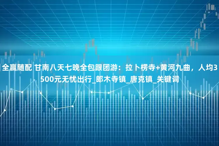 全赢随配 甘南八天七晚全包跟团游：拉卜楞寺+黄河九曲，人均3500元无忧出行_郎木寺镇_唐克镇_关键词