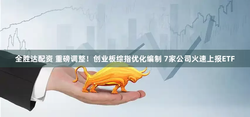 全胜达配资 重磅调整！创业板综指优化编制 7家公司火速上报ETF