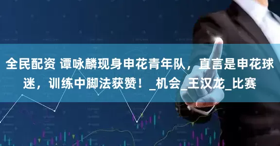 全民配资 谭咏麟现身申花青年队，直言是申花球迷，训练中脚法获赞！_机会_王汉龙_比赛