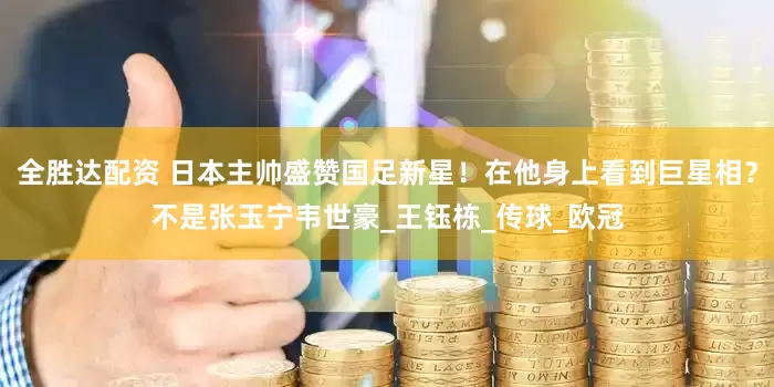 全胜达配资 日本主帅盛赞国足新星！在他身上看到巨星相？不是张玉宁韦世豪_王钰栋_传球_欧冠