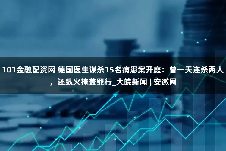101金融配资网 德国医生谋杀15名病患案开庭：曾一天连杀两人，还纵火掩盖罪行_大皖新闻 | 安徽网