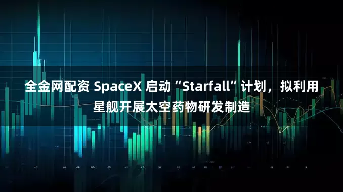 全金网配资 SpaceX 启动“Starfall”计划，拟利用星舰开展太空药物研发制造