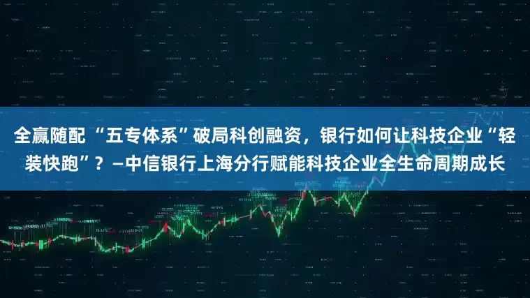 全赢随配 “五专体系”破局科创融资，银行如何让科技企业“轻装快跑”？—中信银行上海分行赋能科技企业全生命周期成长