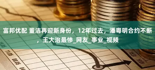 富邦优配 董洁再迎新身份，12年过去，潘粤明合约不断，王大治最惨_网友_事业_视频