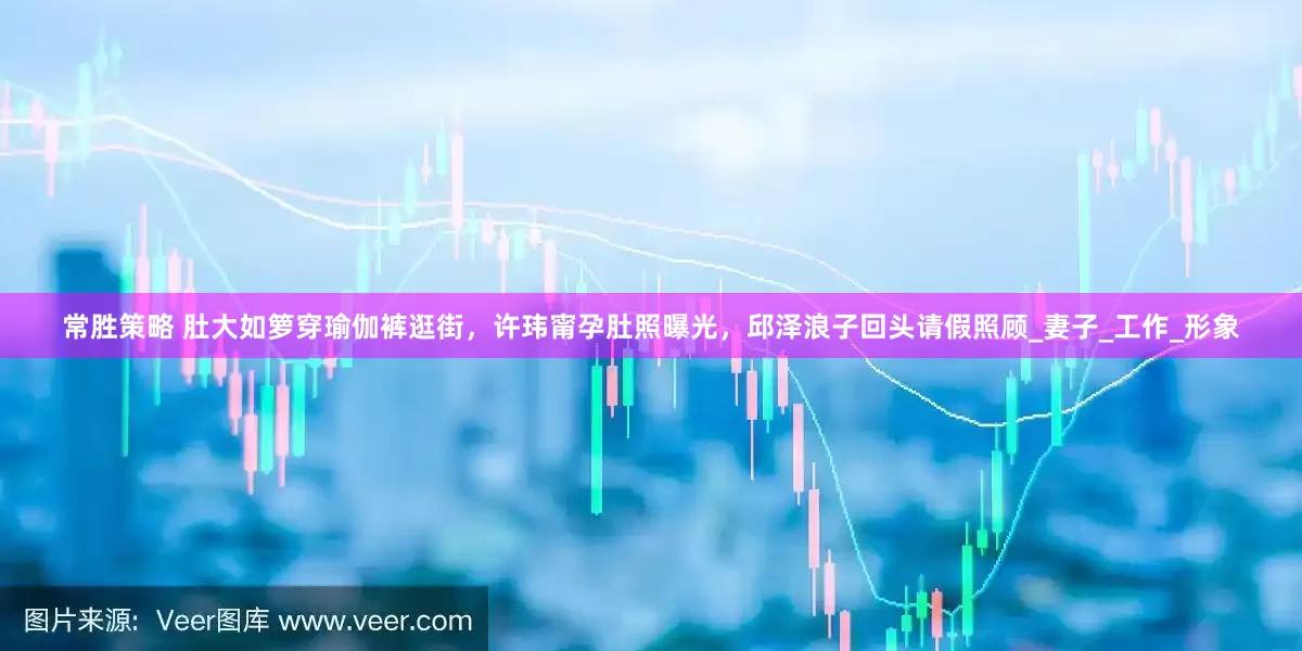 常胜策略 肚大如箩穿瑜伽裤逛街，许玮甯孕肚照曝光，邱泽浪子回头请假照顾_妻子_工作_形象