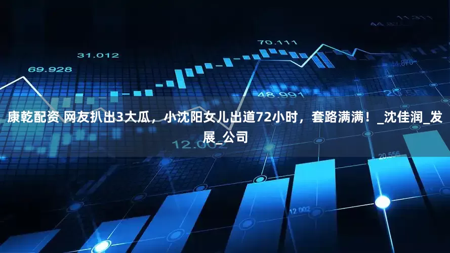 康乾配资 网友扒出3大瓜，小沈阳女儿出道72小时，套路满满！_沈佳润_发展_公司