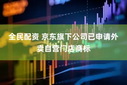 全民配资 京东旗下公司已申请外卖自营门店商标