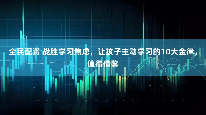 全民配资 战胜学习焦虑，让孩子主动学习的10大金律，值得借鉴