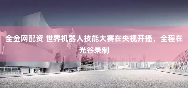 全金网配资 世界机器人技能大赛在央视开播，全程在光谷录制