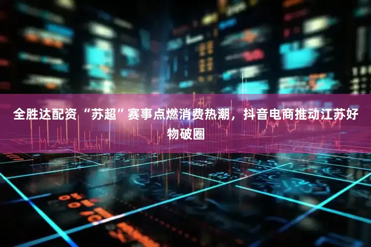 全胜达配资 “苏超”赛事点燃消费热潮，抖音电商推动江苏好物破圈
