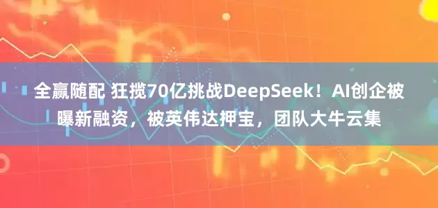 全赢随配 狂揽70亿挑战DeepSeek！AI创企被曝新融资，被英伟达押宝，团队大牛云集