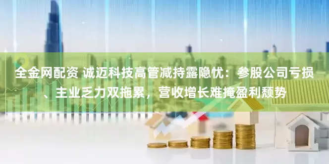 全金网配资 诚迈科技高管减持露隐忧：参股公司亏损、主业乏力双拖累，营收增长难掩盈利颓势