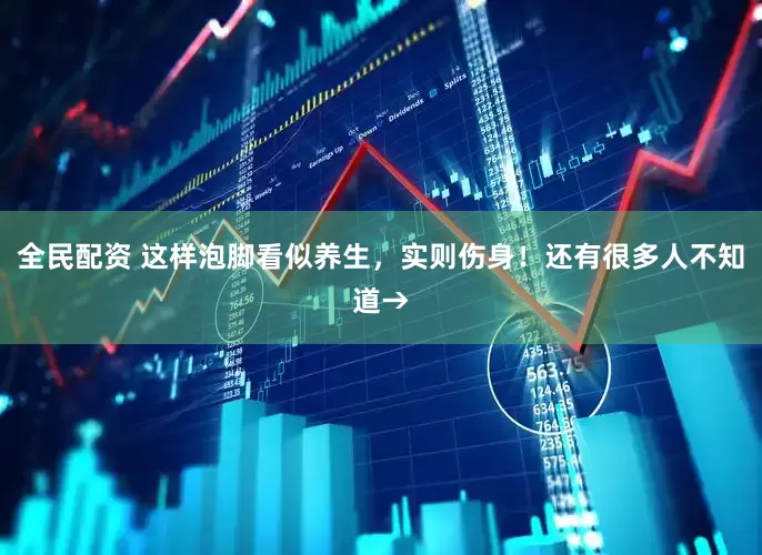 全民配资 这样泡脚看似养生，实则伤身！还有很多人不知道→