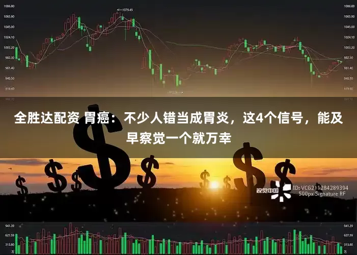全胜达配资 胃癌：不少人错当成胃炎，这4个信号，能及早察觉一个就万幸