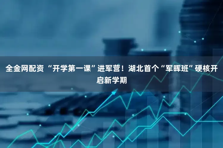 全金网配资 “开学第一课”进军营！湖北首个“军晖班”硬核开启新学期