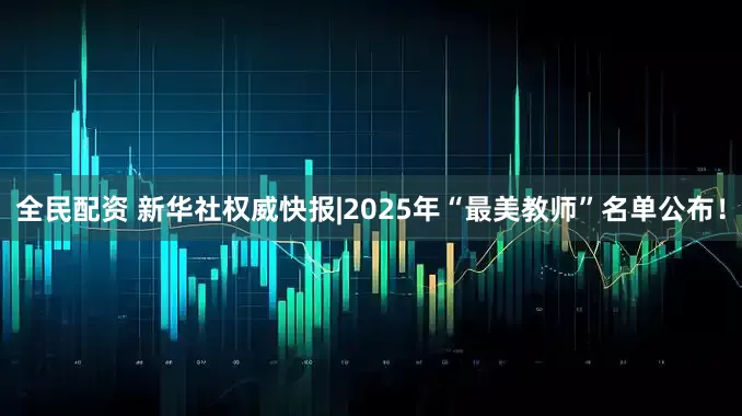 全民配资 新华社权威快报|2025年“最美教师”名单公布！