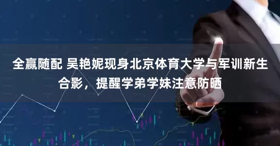 全赢随配 吴艳妮现身北京体育大学与军训新生合影，提醒学弟学妹注意防晒