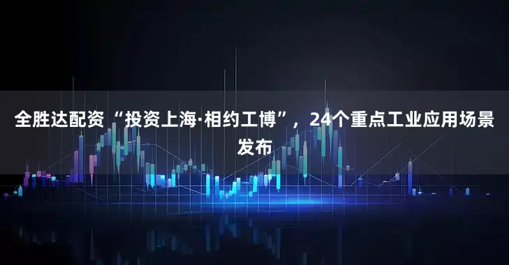 全胜达配资 “投资上海·相约工博”，24个重点工业应用场景发布