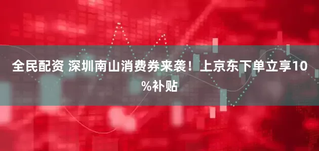 全民配资 深圳南山消费券来袭！上京东下单立享10%补贴
