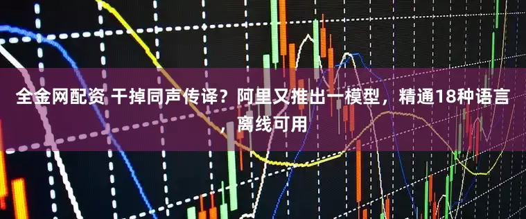 全金网配资 干掉同声传译？阿里又推出一模型，精通18种语言，离线可用