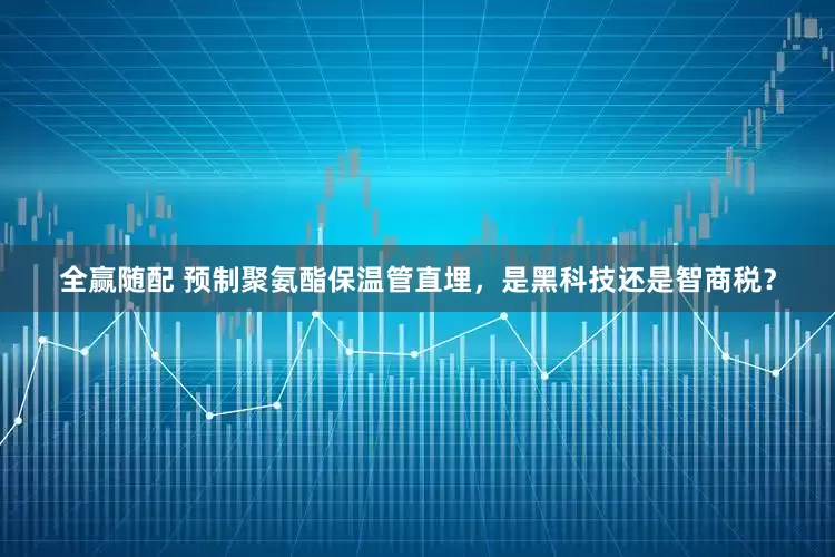 全赢随配 预制聚氨酯保温管直埋，是黑科技还是智商税？