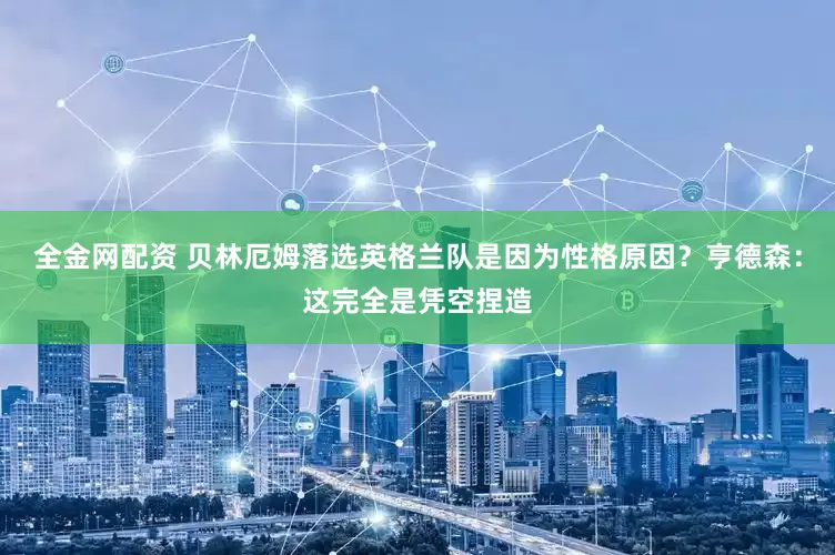 全金网配资 贝林厄姆落选英格兰队是因为性格原因？亨德森：这完全是凭空捏造