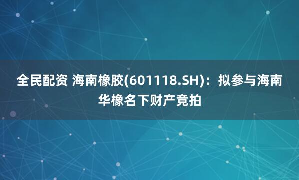 全民配资 海南橡胶(601118.SH)：拟参与海南华橡名下财产竞拍