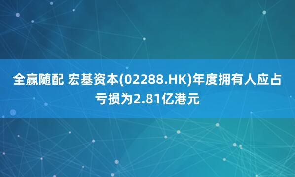全赢随配 宏基资本(02288.HK)年度拥有人应占亏损为2.81亿港元