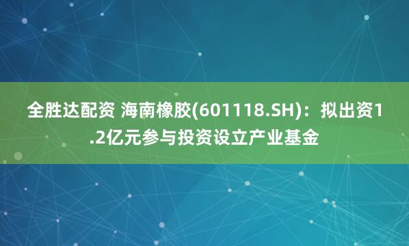 全胜达配资 海南橡胶(601118.SH)：拟出资1.2亿元参与投资设立产业基金