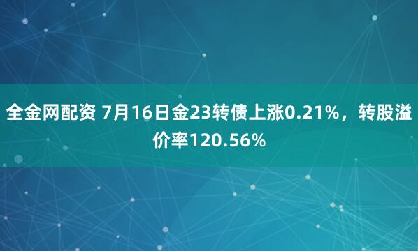 全金网配资 7月16日金23转债上涨0.21%，转股溢价率120.56%