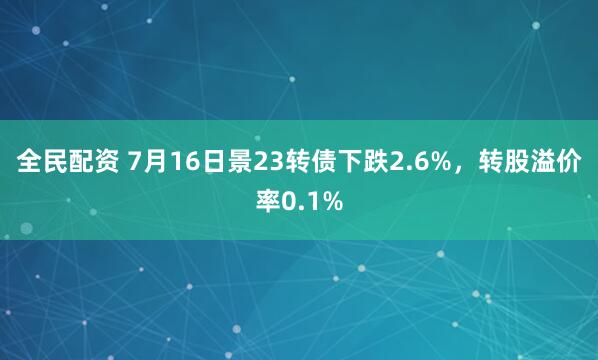全民配资 7月16日景23转债下跌2.6%，转股溢价率0.1%